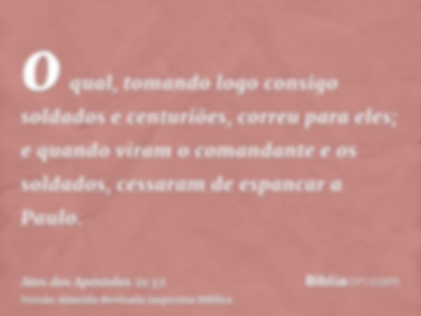 o qual, tomando logo consigo soldados e centuriões, correu para eles; e quando viram o comandante e os soldados, cessaram de espancar a Paulo.