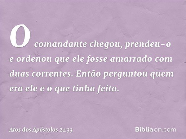 O comandante chegou, prendeu-o e ordenou que ele fosse amarrado com duas correntes. Então perguntou quem era ele e o que tinha feito. -- Atos dos Apóstolos 21:3