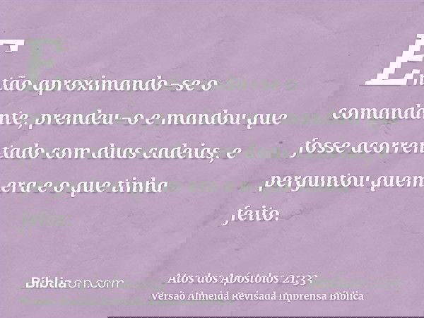 Então aproximando-se o comandante, prendeu-o e mandou que fosse acorrentado com duas cadeias, e perguntou quem era e o que tinha feito.