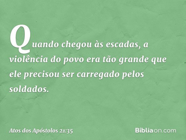 Quando chegou às escadas, a violência do povo era tão grande que ele precisou ser carregado pelos soldados. -- Atos dos Apóstolos 21:35