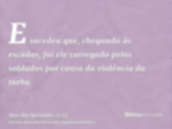 E sucedeu que, chegando às escadas, foi ele carregado pelos soldados por causa da violência da turba.