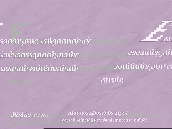 E sucedeu que, chegando às escadas, foi ele carregado pelos soldados por causa da violência da turba.