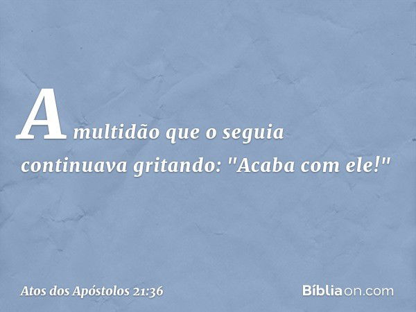 A multidão que o seguia continuava gritando: "Acaba com ele!" -- Atos dos Apóstolos 21:36