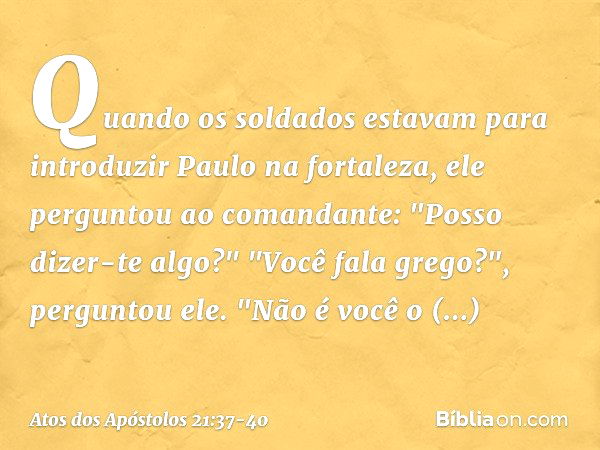 Quando os soldados estavam para introduzir Paulo na fortaleza, ele perguntou ao comandante: "Posso dizer-te algo?"
"Você fala grego?", perguntou ele. "Não é voc