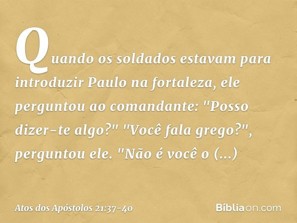 Quando os soldados estavam para introduzir Paulo na fortaleza, ele perguntou ao comandante: "Posso dizer-te algo?"
"Você fala grego?", perguntou ele. "Não é voc