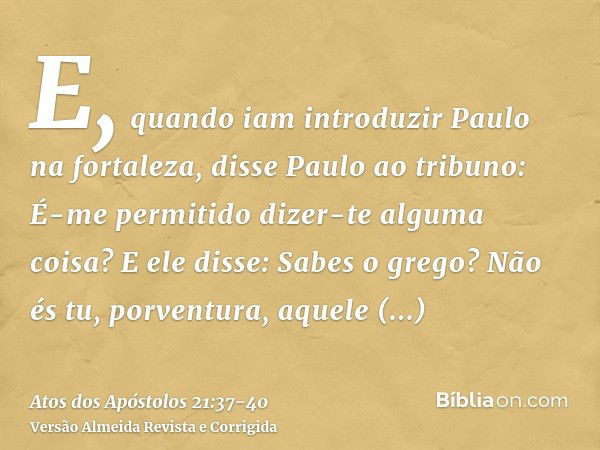 E, quando iam introduzir Paulo na fortaleza, disse Paulo ao tribuno: É-me permitido dizer-te alguma coisa? E ele disse: Sabes o grego?Não és tu, porventura, aqu