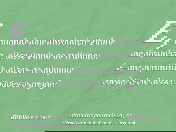 E, quando iam introduzir Paulo na fortaleza, disse Paulo ao tribuno: É-me permitido dizer-te alguma coisa? E ele disse: Sabes o grego?