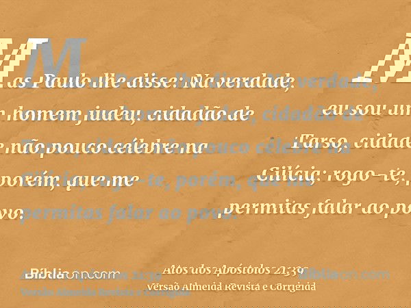 Mas Paulo lhe disse: Na verdade, eu sou um homem judeu, cidadão de Tarso, cidade não pouco célebre na Cilícia; rogo-te, porém, que me permitas falar ao povo.