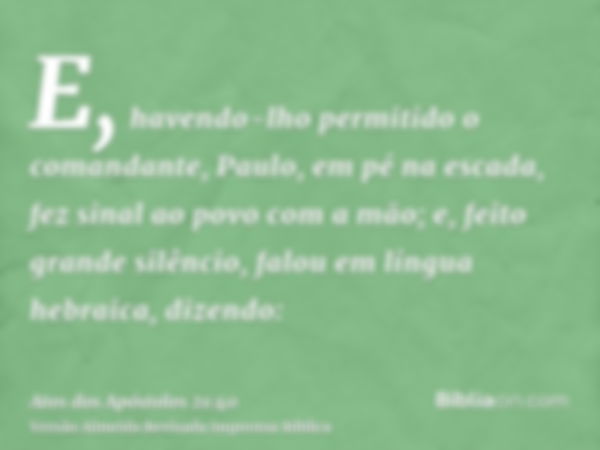 E, havendo-lho permitido o comandante, Paulo, em pé na escada, fez sinal ao povo com a mão; e, feito grande silêncio, falou em língua hebraica, dizendo: