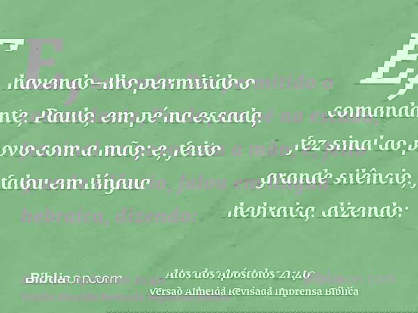 E, havendo-lho permitido o comandante, Paulo, em pé na escada, fez sinal ao povo com a mão; e, feito grande silêncio, falou em língua hebraica, dizendo: