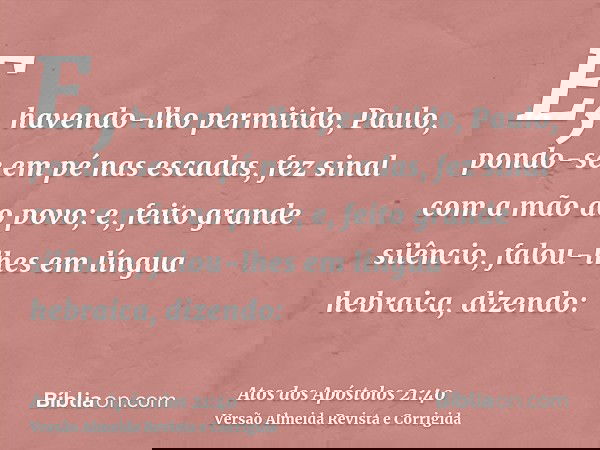 E, havendo-lho permitido, Paulo, pondo-se em pé nas escadas, fez sinal com a mão ao povo; e, feito grande silêncio, falou-lhes em língua hebraica, dizendo: