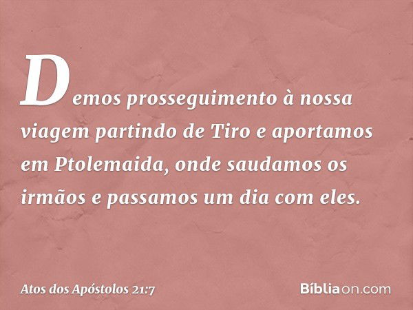 Demos prosseguimento à nossa viagem partindo de Tiro e aportamos em Ptolemaida, onde saudamos os irmãos e passamos um dia com eles. -- Atos dos Apóstolos 21:7