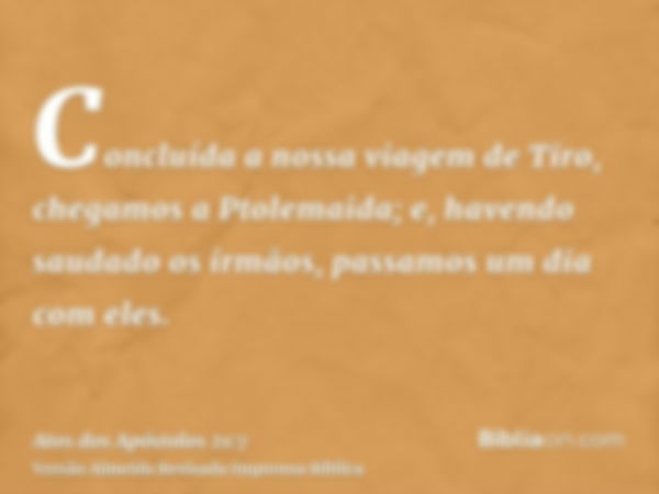 Concluída a nossa viagem de Tiro, chegamos a Ptolemaida; e, havendo saudado os irmãos, passamos um dia com eles.