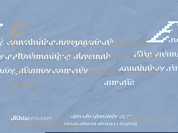 E nós, concluída a navegação de Tiro, viemos a Ptolemaida; e, havendo saudado os irmãos, ficamos com eles um dia.