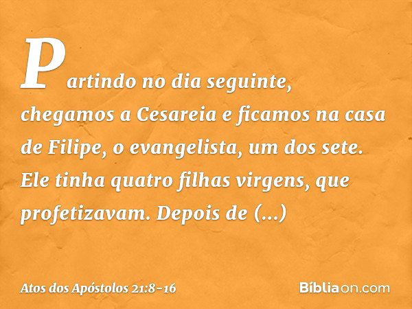 Partindo no dia seguinte, chegamos a Cesareia e ficamos na casa de Filipe, o evangelista, um dos sete. Ele tinha quatro filhas virgens, que profetizavam. Depois