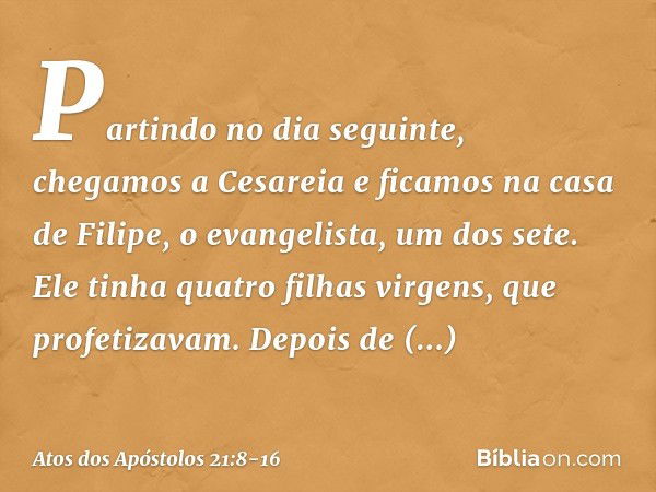 Partindo no dia seguinte, chegamos a Cesareia e ficamos na casa de Filipe, o evangelista, um dos sete. Ele tinha quatro filhas virgens, que profetizavam. Depois