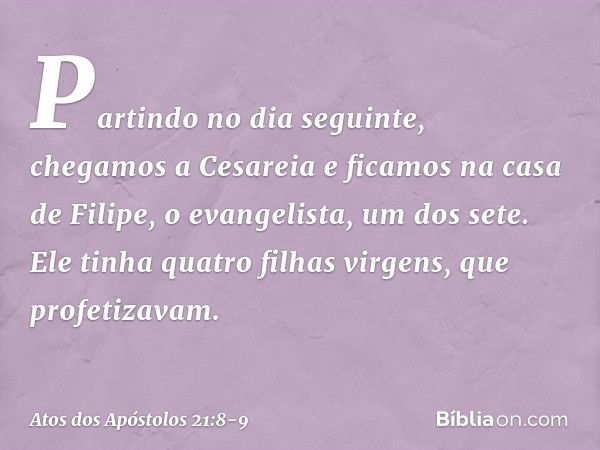 Partindo no dia seguinte, chegamos a Cesareia e ficamos na casa de Filipe, o evangelista, um dos sete. Ele tinha quatro filhas virgens, que profetizavam. -- Ato