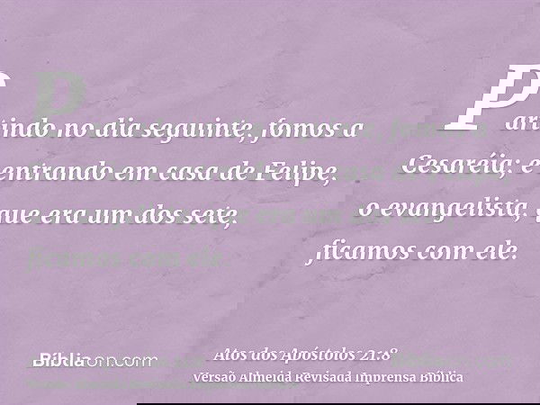 Partindo no dia seguinte, fomos a Cesaréia; e entrando em casa de Felipe, o evangelista, que era um dos sete, ficamos com ele.