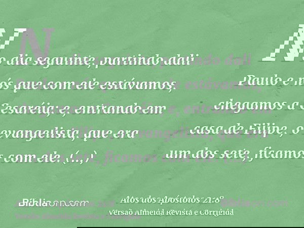 No dia seguinte, partindo dali Paulo e nós que com ele estávamos, chegamos a Cesaréia; e, entrando em casa de Filipe, o evangelista, que era um dos sete, ficamo