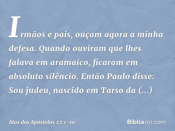 "Irmãos e pais, ouçam agora a minha defesa". Quando ouviram que lhes falava em aramaico, ficaram em absoluto silêncio.
Então Paulo disse: "Sou judeu, nascido em