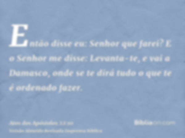 Então disse eu: Senhor que farei? E o Senhor me disse: Levanta-te, e vai a Damasco, onde se te dirá tudo o que te é ordenado fazer.