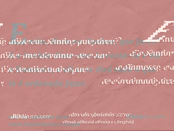 Então, disse eu: Senhor, que farei? E o Senhor disse-me: Levanta-te e vai a Damasco, e ali se te dirá tudo o que te é ordenado fazer.