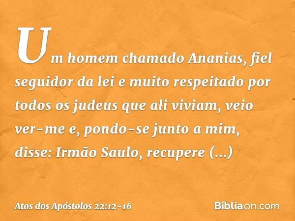 "Um homem chamado Ananias, fiel seguidor da lei e muito respeitado por todos os judeus que ali viviam, veio ver-me e, pondo-se junto a mim, disse: 'Irmão Saulo,