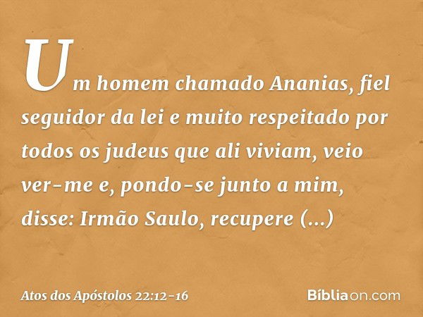 "Um homem chamado Ananias, fiel seguidor da lei e muito respeitado por todos os judeus que ali viviam, veio ver-me e, pondo-se junto a mim, disse: 'Irmão Saulo,