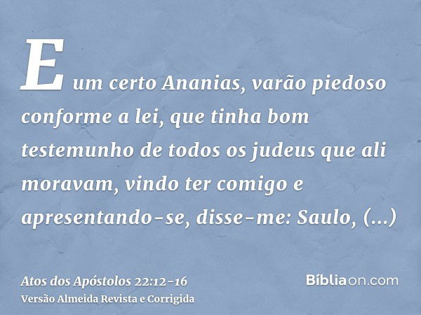 E um certo Ananias, varão piedoso conforme a lei, que tinha bom testemunho de todos os judeus que ali moravam,vindo ter comigo e apresentando-se, disse-me: Saul