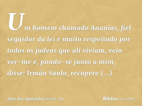 "Um homem chamado Ananias, fiel seguidor da lei e muito respeitado por todos os judeus que ali viviam, veio ver-me e, pondo-se junto a mim, disse: 'Irmão Saulo,