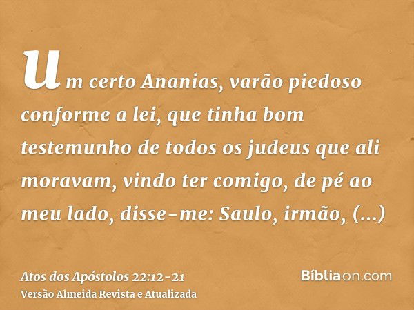 um certo Ananias, varão piedoso conforme a lei, que tinha bom testemunho de todos os judeus que ali moravam,vindo ter comigo, de pé ao meu lado, disse-me: Saulo