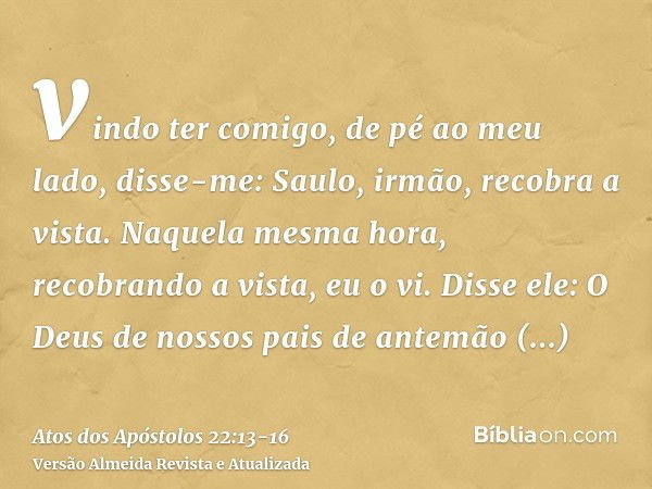 vindo ter comigo, de pé ao meu lado, disse-me: Saulo, irmão, recobra a vista. Naquela mesma hora, recobrando a vista, eu o vi.Disse ele: O Deus de nossos pais d