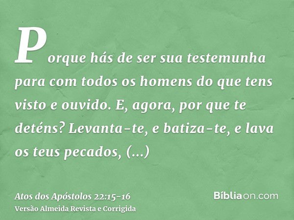 Porque hás de ser sua testemunha para com todos os homens do que tens visto e ouvido.E, agora, por que te deténs? Levanta-te, e batiza-te, e lava os teus pecado