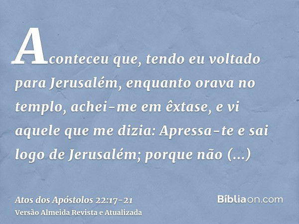 Aconteceu que, tendo eu voltado para Jerusalém, enquanto orava no templo, achei-me em êxtase,e vi aquele que me dizia: Apressa-te e sai logo de Jerusalém; porqu