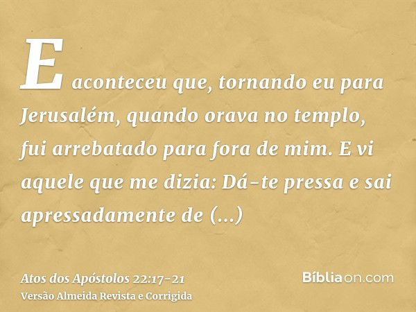 E aconteceu que, tornando eu para Jerusalém, quando orava no templo, fui arrebatado para fora de mim.E vi aquele que me dizia: Dá-te pressa e sai apressadamente