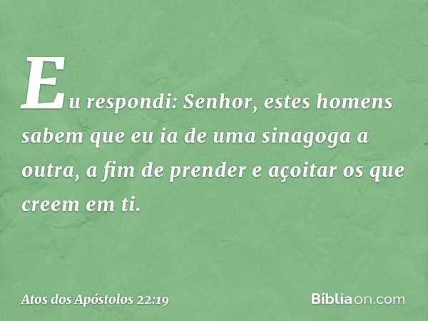 "Eu respondi: Senhor, estes homens sabem que eu ia de uma sinagoga a outra, a fim de prender e açoitar os que creem em ti. -- Atos dos Apóstolos 22:19