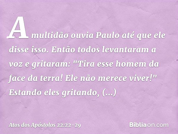 A multidão ouvia Paulo até que ele disse isso. Então todos levantaram a voz e gritaram: "Tira esse homem da face da terra! Ele não merece viver!" Estando eles g