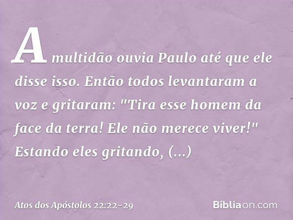 A multidão ouvia Paulo até que ele disse isso. Então todos levantaram a voz e gritaram: "Tira esse homem da face da terra! Ele não merece viver!" Estando eles g