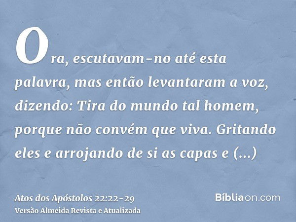 Ora, escutavam-no até esta palavra, mas então levantaram a voz, dizendo: Tira do mundo tal homem, porque não convém que viva.Gritando eles e arrojando de si as 