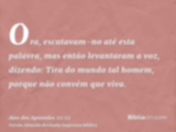 Ora, escutavam-no até esta palavra, mas então levantaram a voz, dizendo: Tira do mundo tal homem, porque não convém que viva.