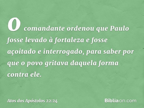 o comandante ordenou que Paulo fosse levado à fortaleza e fosse açoitado e interrogado, para saber por que o povo gritava daquela forma contra ele. -- Atos dos 