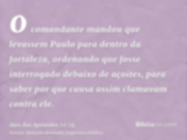 o comandante mandou que levassem Paulo para dentro da fortaleza, ordenando que fosse interrogado debaixo de açoites, para saber por que causa assim clamavam con