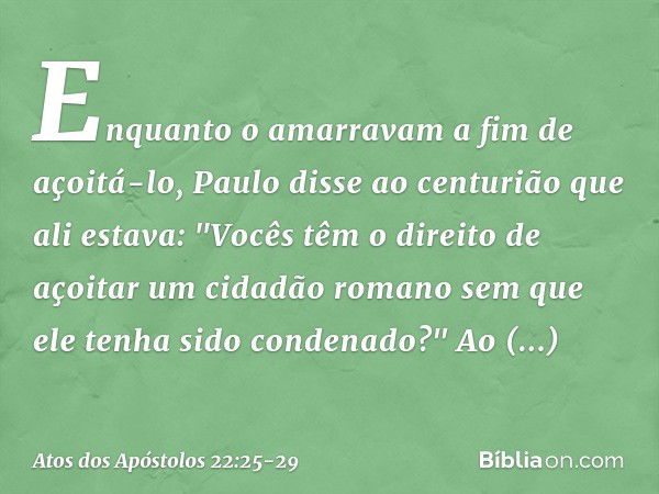 Enquanto o amarravam a fim de açoitá-lo, Paulo disse ao centurião que ali estava: "Vocês têm o direito de açoitar um cidadão romano sem que ele tenha sido conde