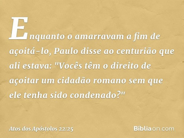 Enquanto o amarravam a fim de açoitá-lo, Paulo disse ao centurião que ali estava: "Vocês têm o direito de açoitar um cidadão romano sem que ele tenha sido conde