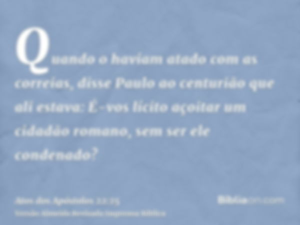 Quando o haviam atado com as correias, disse Paulo ao centurião que ali estava: É-vos lícito açoitar um cidadão romano, sem ser ele condenado?