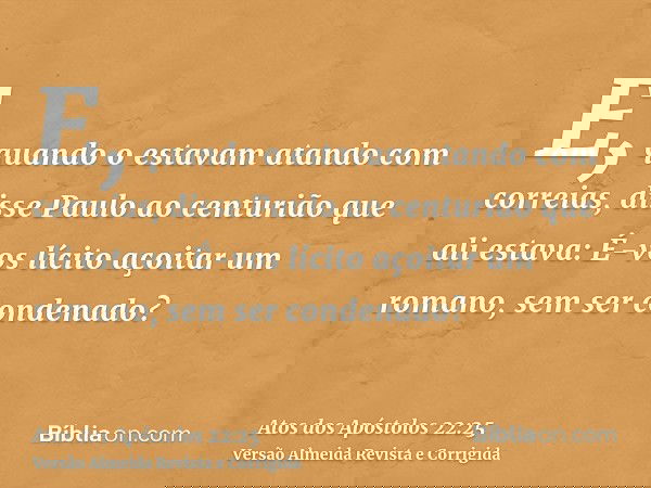 E, quando o estavam atando com correias, disse Paulo ao centurião que ali estava: É-vos lícito açoitar um romano, sem ser condenado?