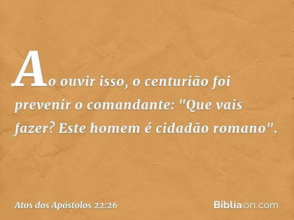 Ao ouvir isso, o centurião foi prevenir o comandante: "Que vais fazer? Este homem é cidadão romano". -- Atos dos Apóstolos 22:26