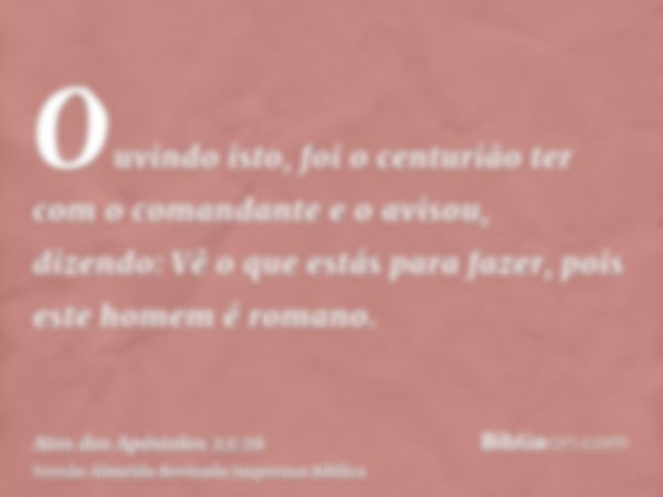 Ouvindo isto, foi o centurião ter com o comandante e o avisou, dizendo: Vê o que estás para fazer, pois este homem é romano.