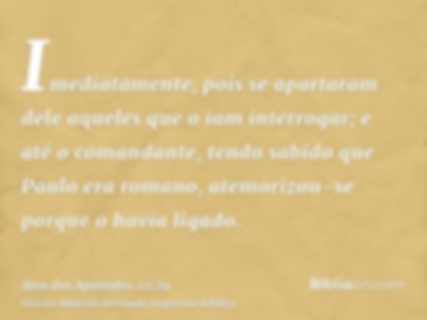 Imediatamente, pois se apartaram dele aqueles que o iam interrogar; e até o comandante, tendo sabido que Paulo era romano, atemorizou-se porque o havia ligado.