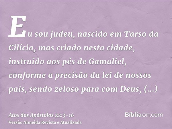 Eu sou judeu, nascido em Tarso da Cilícia, mas criado nesta cidade, instruído aos pés de Gamaliel, conforme a precisão da lei de nossos pais, sendo zeloso para 